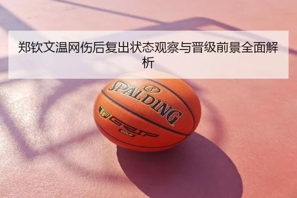 郑钦文温网伤后复出状态观察与晋级前景全面解析